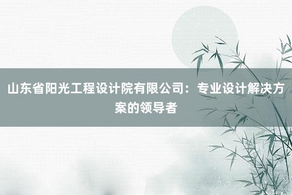 山东省阳光工程设计院有限公司：专业设计解决方案的领导者